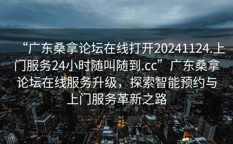 “廣東桑拿論壇在線(xiàn)打開(kāi)20241124.上門(mén)服務(wù)24小時(shí)隨叫隨到.cc”廣東桑拿論壇在線(xiàn)服務(wù)升級，探索智能預約與上門(mén)服務(wù)革新之路