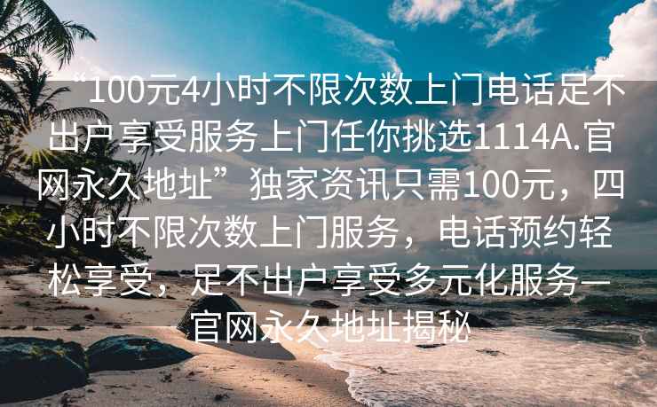 “100元4小時(shí)不限次數上門(mén)電話(huà)足不出戶(hù)享受服務(wù)上門(mén)任你挑選1114A.官網(wǎng)永久地址”獨家資訊只需100元，四小時(shí)不限次數上門(mén)服務(wù)，電話(huà)預約輕松享受，足不出戶(hù)享受多元化服務(wù)—官網(wǎng)永久地址揭秘