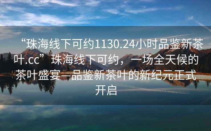 “珠海線(xiàn)下可約1130.24小時(shí)品鑒新茶葉.cc”珠海線(xiàn)下可約，一場(chǎng)全天候的茶葉盛宴—品鑒新茶葉的新紀元正式開(kāi)啟