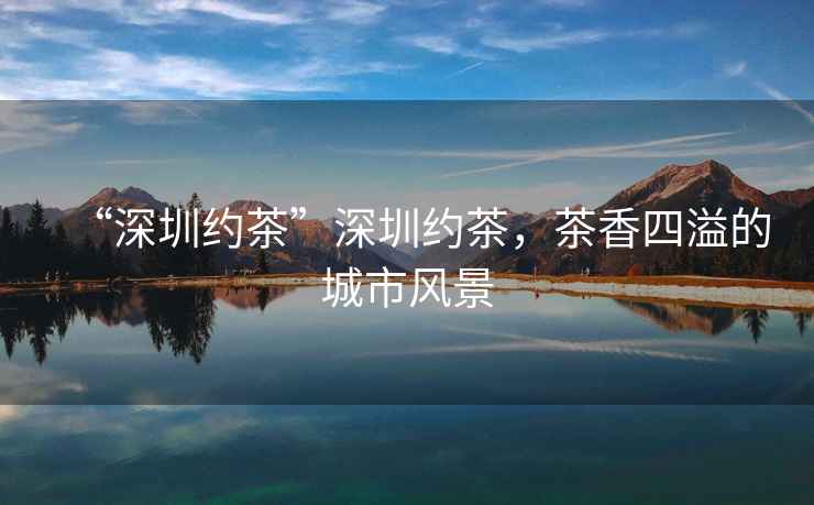 “深圳約茶”深圳約茶，茶香四溢的城市風(fēng)景