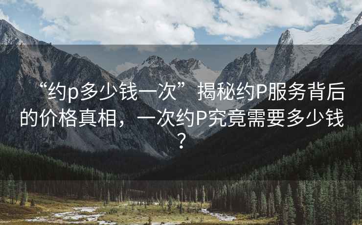 “約p多少錢(qián)一次”揭秘約P服務(wù)背后的價(jià)格真相，一次約P究竟需要多少錢(qián)？