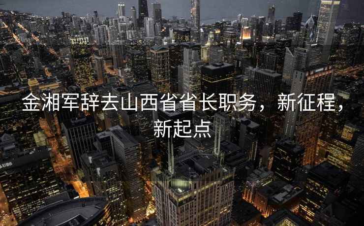 金湘軍辭去山西省省長(cháng)職務(wù)，新征程，新起點(diǎn)