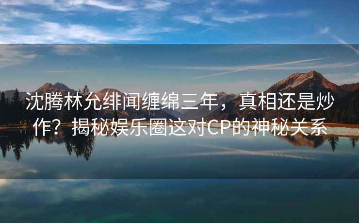 沈騰林允緋聞纏綿三年，真相還是炒作？揭秘娛樂(lè )圈這對CP的神秘關(guān)系