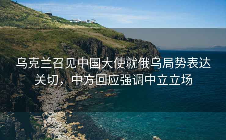烏克蘭召見(jiàn)中國大使就俄烏局勢表達關(guān)切，中方回應強調中立立場(chǎng)