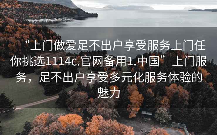 “上門(mén)做愛(ài)足不出戶(hù)享受服務(wù)上門(mén)任你挑選1114c.官網(wǎng)備用1.中國”上門(mén)服務(wù)，足不出戶(hù)享受多元化服務(wù)體驗的魅力