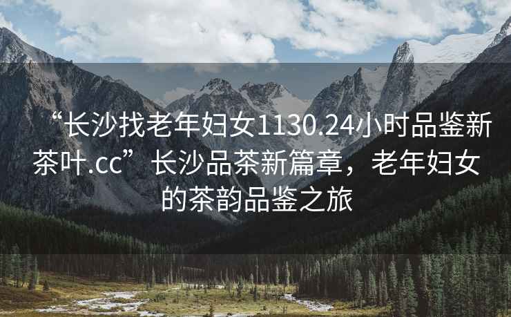“長(cháng)沙找老年婦女1130.24小時(shí)品鑒新茶葉.cc”長(cháng)沙品茶新篇章，老年婦女的茶韻品鑒之旅