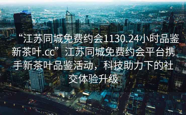 “江蘇同城免費約會(huì )1130.24小時(shí)品鑒新茶葉.cc”江蘇同城免費約會(huì )平臺攜手新茶葉品鑒活動(dòng)，科技助力下的社交體驗升級