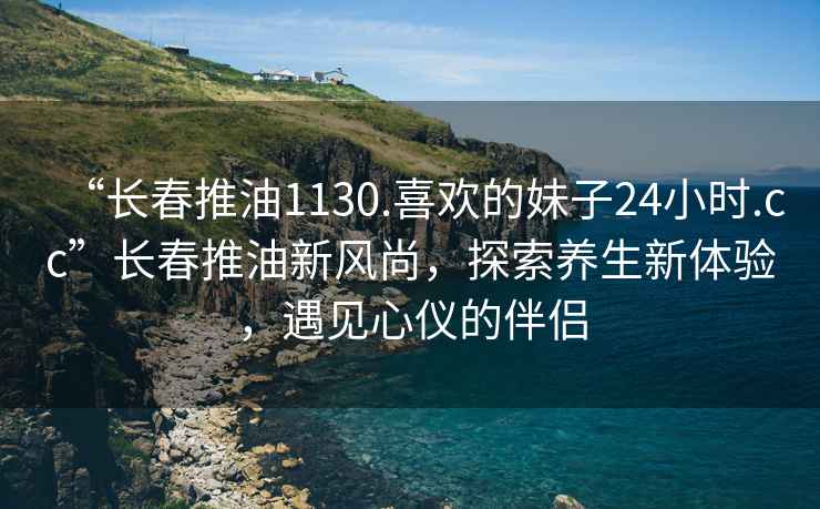 “長(cháng)春推油1130.喜歡的妹子24小時(shí).cc”長(cháng)春推油新風(fēng)尚，探索養生新體驗，遇見(jiàn)心儀的伴侶