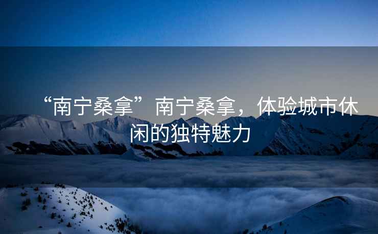 “南寧桑拿”南寧桑拿，體驗城市休閑的獨特魅力