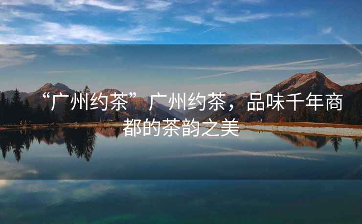 “廣州約茶”廣州約茶，品味千年商都的茶韻之美