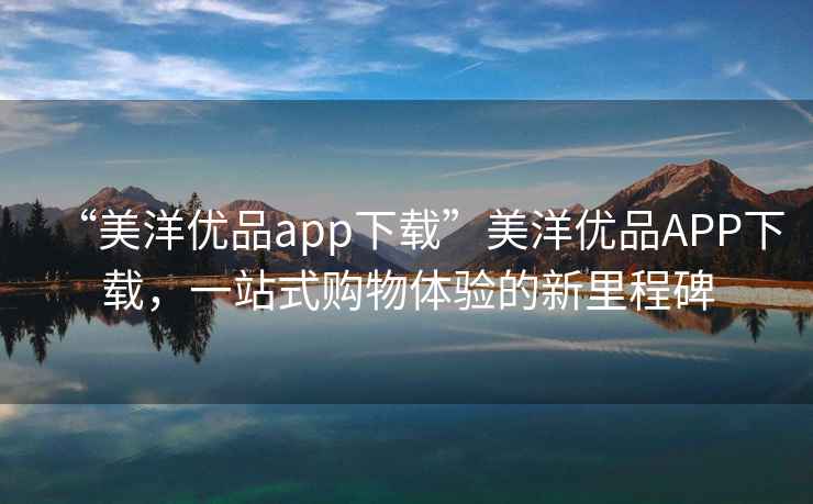 “美洋優(yōu)品app下載”美洋優(yōu)品APP下載，一站式購物體驗的新里程碑