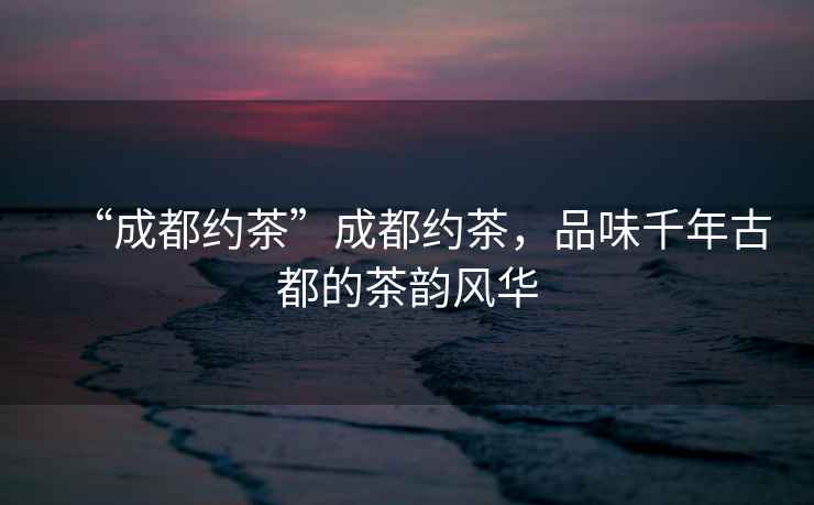 “成都約茶”成都約茶，品味千年古都的茶韻風(fēng)華