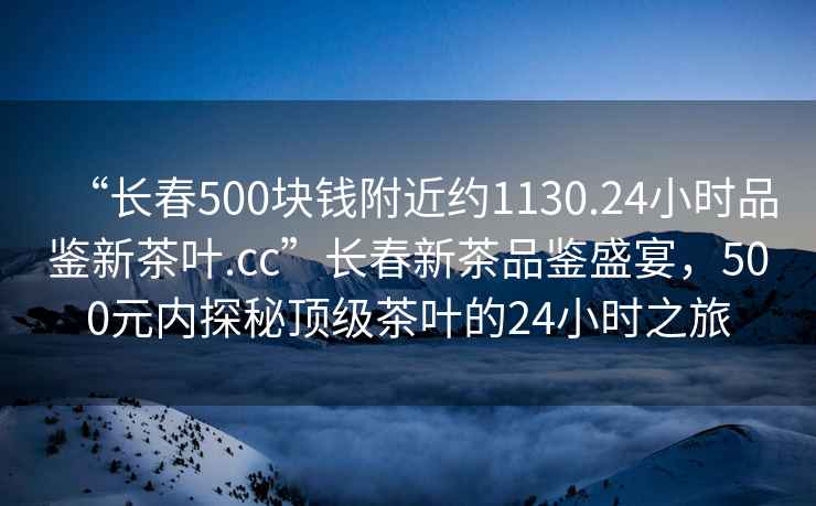 “長(cháng)春500塊錢(qián)附近約1130.24小時(shí)品鑒新茶葉.cc”長(cháng)春新茶品鑒盛宴，500元內探秘頂級茶葉的24小時(shí)之旅