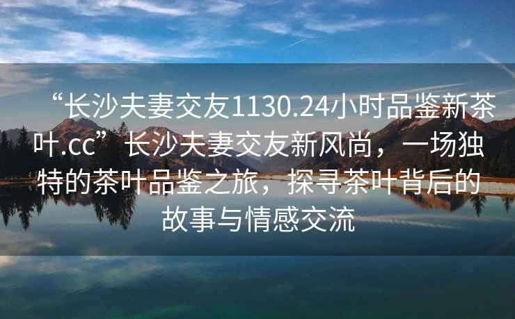 “長(cháng)沙夫妻交友1130.24小時(shí)品鑒新茶葉.cc”長(cháng)沙夫妻交友新風(fēng)尚，一場(chǎng)獨特的茶葉品鑒之旅，探尋茶葉背后的故事與情感交流