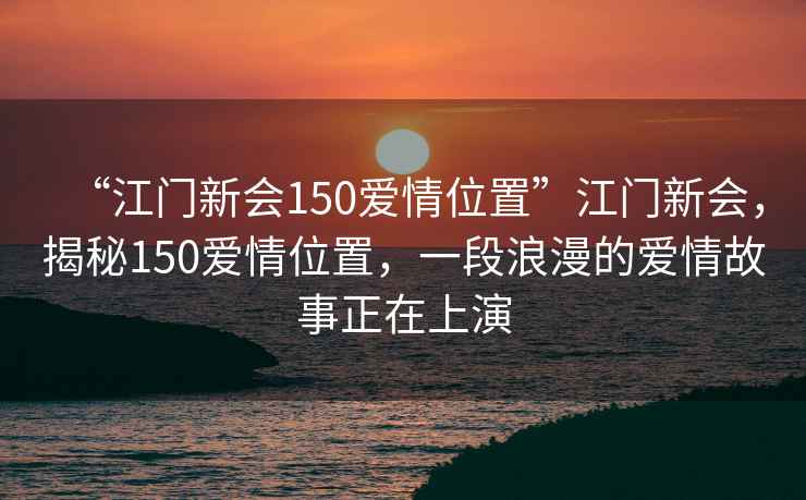 “江門(mén)新會(huì )150愛(ài)情位置”江門(mén)新會(huì )，揭秘150愛(ài)情位置，一段浪漫的愛(ài)情故事正在上演