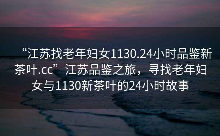 “江蘇找老年婦女1130.24小時(shí)品鑒新茶葉.cc”江蘇品鑒之旅，尋找老年婦女與1130新茶葉的24小時(shí)故事