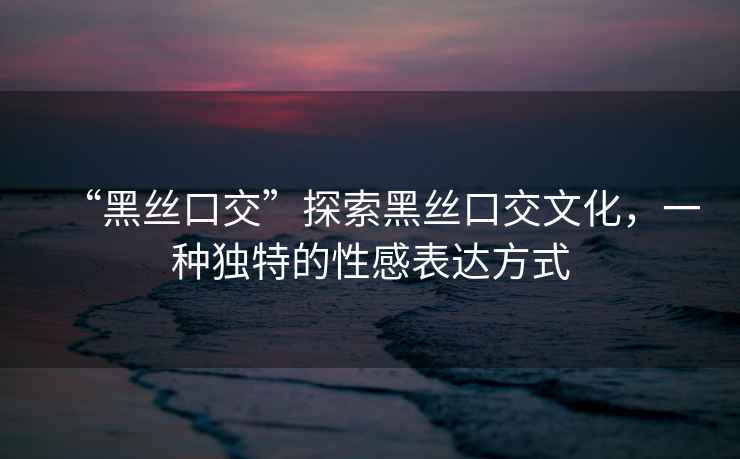 “黑絲口交”探索黑絲口交文化，一種獨特的性感表達方式