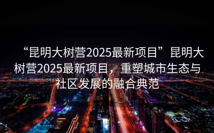 “昆明大樹(shù)營(yíng)2025最新項目”昆明大樹(shù)營(yíng)2025最新項目，重塑城市生態(tài)與社區發(fā)展的融合典范