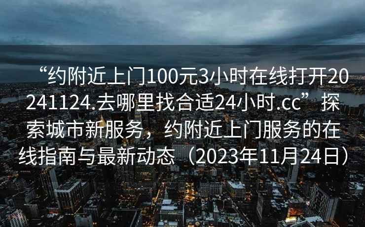 “約附近上門(mén)100元3小時(shí)在線(xiàn)打開(kāi)20241124.去哪里找合適24小時(shí).cc”探索城市新服務(wù)，約附近上門(mén)服務(wù)的在線(xiàn)指南與最新動(dòng)態(tài)（2023年11月24日）