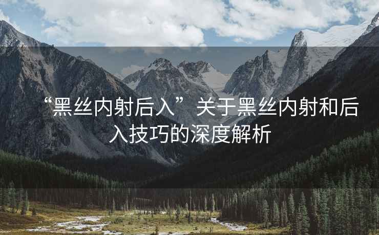 “黑絲內射后入”關(guān)于黑絲內射和后入技巧的深度解析