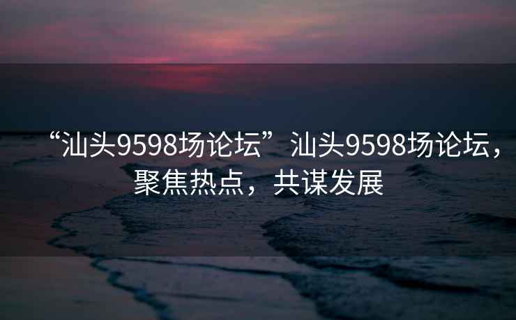 “汕頭9598場(chǎng)論壇”汕頭9598場(chǎng)論壇，聚焦熱點(diǎn)，共謀發(fā)展