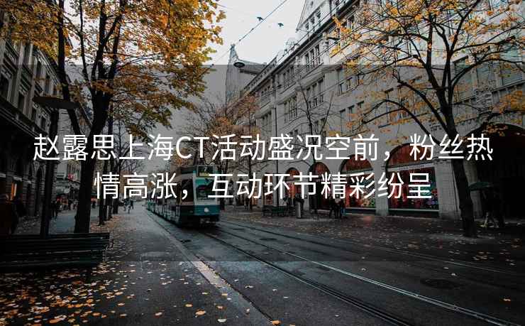 趙露思上海CT活動(dòng)盛況空前，粉絲熱情高漲，互動(dòng)環(huán)節精彩紛呈