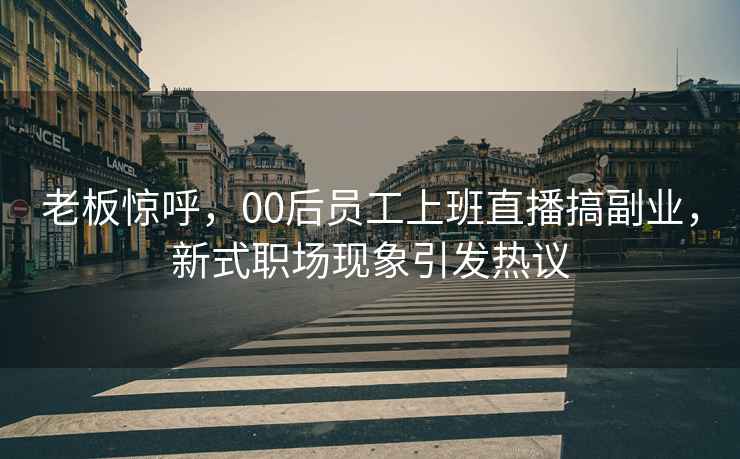 老板驚呼，00后員工上班直播搞副業(yè)，新式職場(chǎng)現象引發(fā)熱議