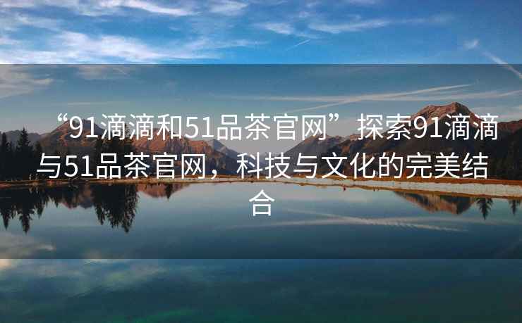 “91滴滴和51品茶官網(wǎng)”探索91滴滴與51品茶官網(wǎng)，科技與文化的完美結合