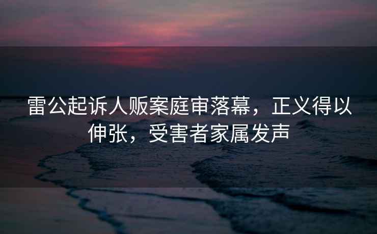 雷公起訴人販案庭審落幕，正義得以伸張，受害者家屬發(fā)聲