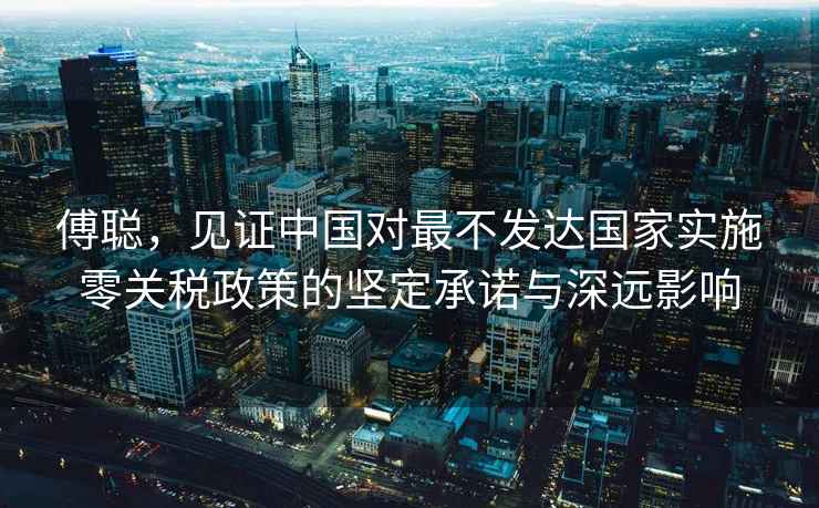 傅聰，見(jiàn)證中國對最不發(fā)達國家實(shí)施零關(guān)稅政策的堅定承諾與深遠影響