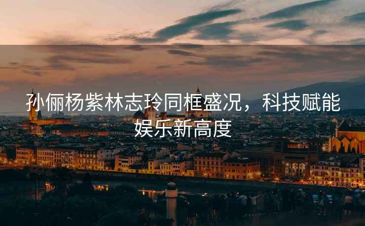 孫儷楊紫林志玲同框盛況，科技賦能娛樂(lè )新高度