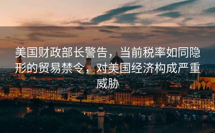 美國財政部長(cháng)警告，當前稅率如同隱形的貿易禁令，對美國經(jīng)濟構成嚴重威脅