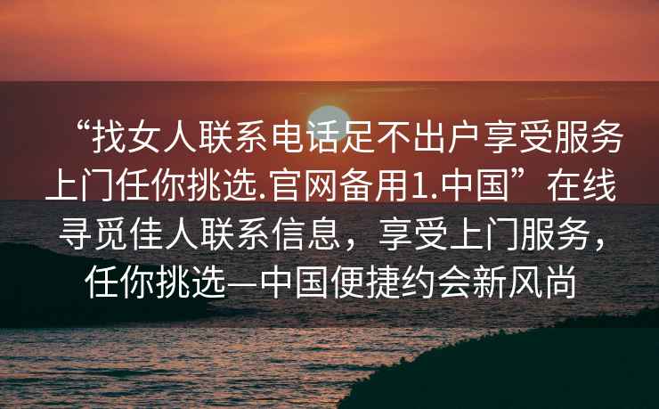 “找女人聯(lián)系電話(huà)足不出戶(hù)享受服務(wù)上門(mén)任你挑選.官網(wǎng)備用1.中國”在線(xiàn)尋覓佳人聯(lián)系信息，享受上門(mén)服務(wù)，任你挑選—中國便捷約會(huì )新風(fēng)尚