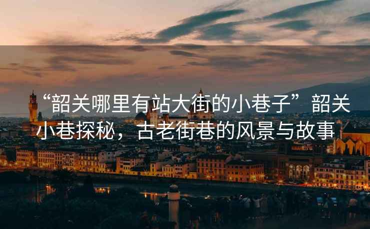 “韶關(guān)哪里有站大街的小巷子”韶關(guān)小巷探秘，古老街巷的風(fēng)景與故事