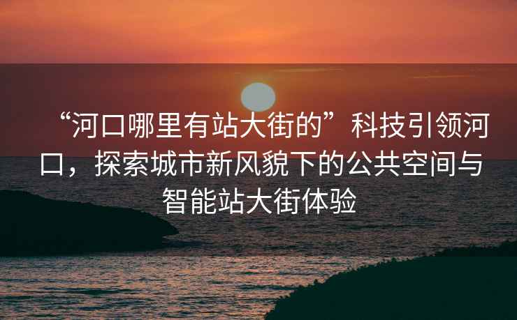 “河口哪里有站大街的”科技引領(lǐng)河口，探索城市新風(fēng)貌下的公共空間與智能站大街體驗