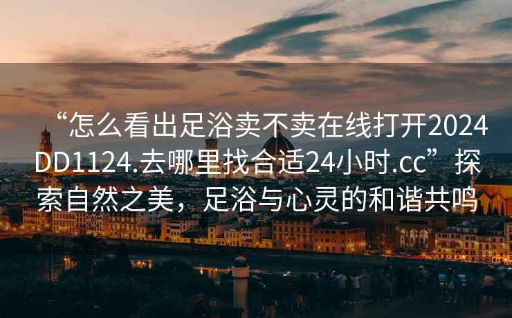 “怎么看出足浴賣(mài)不賣(mài)在線(xiàn)打開(kāi)2024DD1124.去哪里找合適24小時(shí).cc”探索自然之美，足浴與心靈的和諧共鳴
