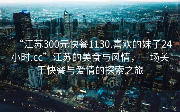 “江蘇300元快餐1130.喜歡的妹子24小時(shí).cc”江蘇的美食與風(fēng)情，一場(chǎng)關(guān)于快餐與愛(ài)情的探索之旅