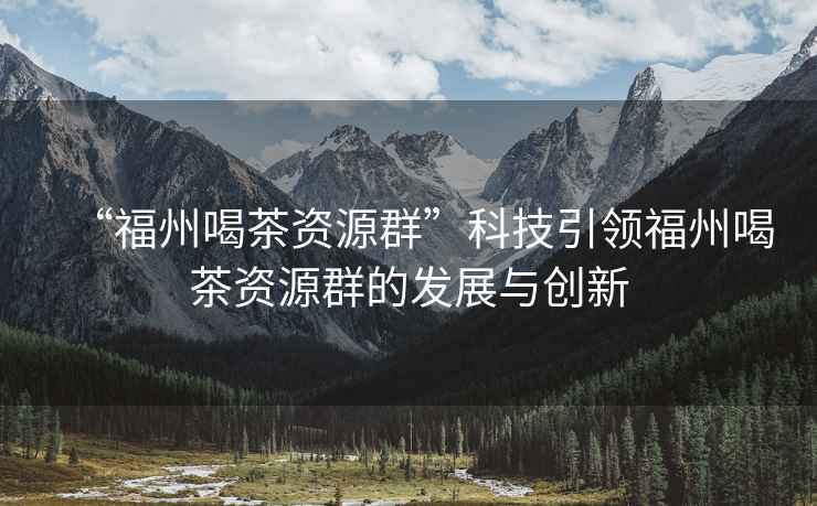 “福州喝茶資源群”科技引領(lǐng)福州喝茶資源群的發(fā)展與創(chuàng  )新