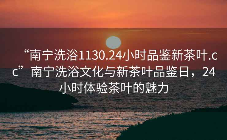 “南寧洗浴1130.24小時(shí)品鑒新茶葉.cc”南寧洗浴文化與新茶葉品鑒日，24小時(shí)體驗茶葉的魅力