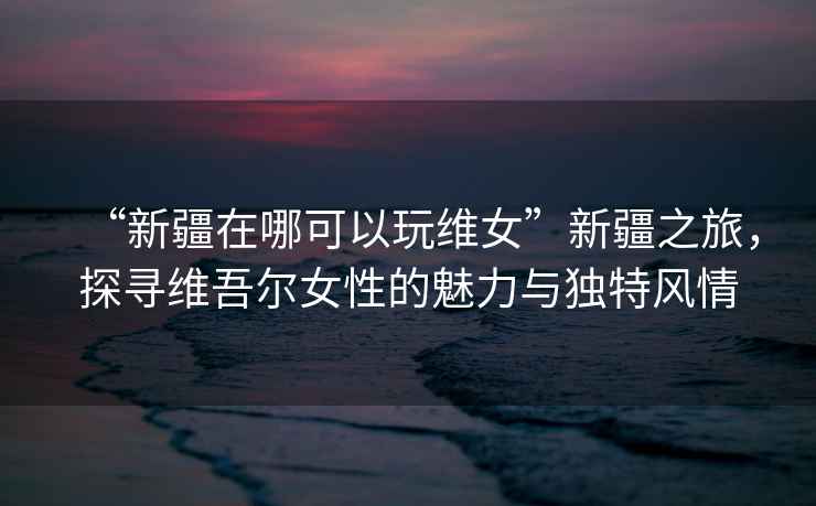 “新疆在哪可以玩維女”新疆之旅，探尋維吾爾女性的魅力與獨特風(fēng)情