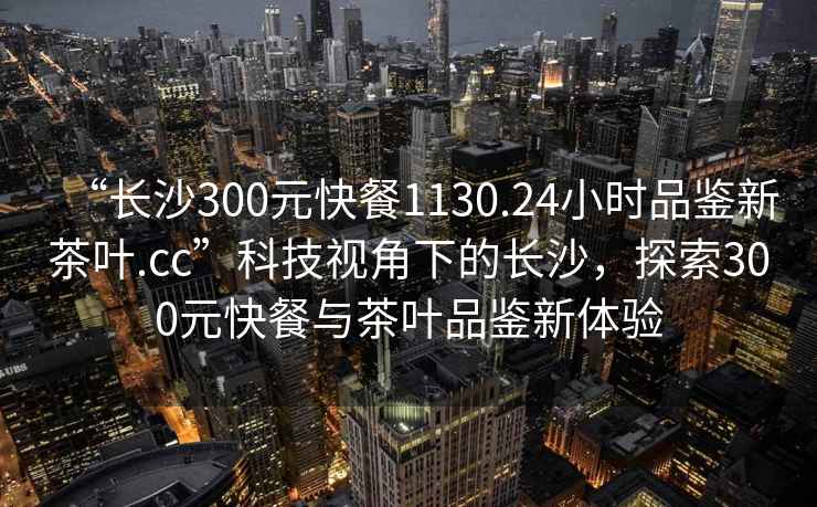 “長(cháng)沙300元快餐1130.24小時(shí)品鑒新茶葉.cc”科技視角下的長(cháng)沙，探索300元快餐與茶葉品鑒新體驗