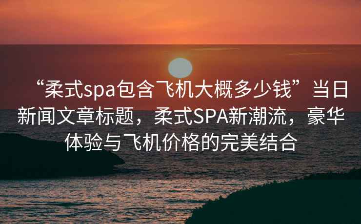 “柔式spa包含飛機大概多少錢(qián)”當日新聞文章標題，柔式SPA新潮流，豪華體驗與飛機價(jià)格的完美結合
