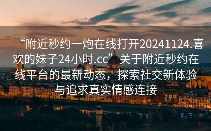 “附近秒約一炮在線(xiàn)打開(kāi)20241124.喜歡的妹子24小時(shí).cc”關(guān)于附近秒約在線(xiàn)平臺的最新動(dòng)態(tài)，探索社交新體驗與追求真實(shí)情感連接