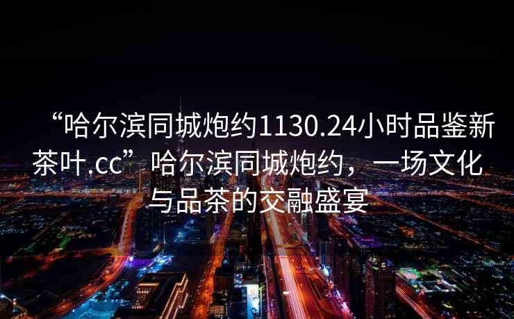“哈爾濱同城炮約1130.24小時(shí)品鑒新茶葉.cc”哈爾濱同城炮約，一場(chǎng)文化與品茶的交融盛宴