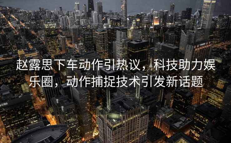 趙露思下車(chē)動(dòng)作引熱議，科技助力娛樂(lè )圈，動(dòng)作捕捉技術(shù)引發(fā)新話(huà)題