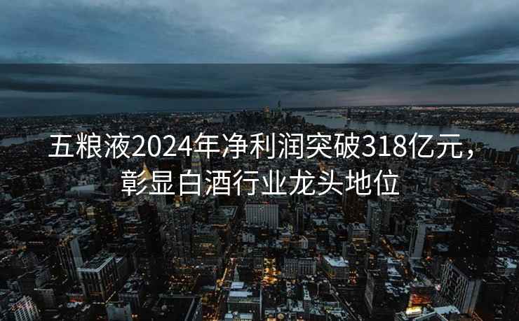 五糧液2024年凈利潤突破318億元，彰顯白酒行業(yè)龍頭地位