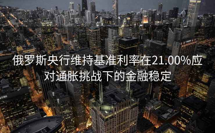 俄羅斯央行維持基準利率在21.00%應對通脹挑戰下的金融穩定