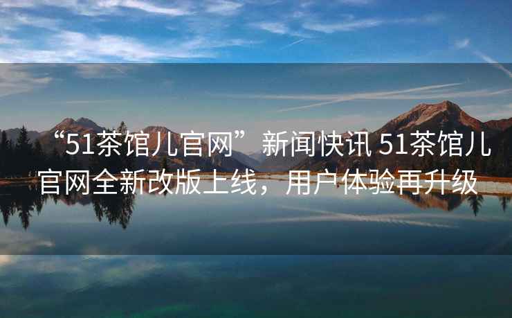 “51茶館兒官網(wǎng)”新聞快訊 51茶館兒官網(wǎng)全新改版上線(xiàn)，用戶(hù)體驗再升級