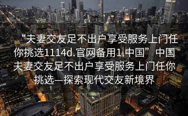“夫妻交友足不出戶(hù)享受服務(wù)上門(mén)任你挑選1114d.官網(wǎng)備用1.中國”中國夫妻交友足不出戶(hù)享受服務(wù)上門(mén)任你挑選—探索現代交友新境界