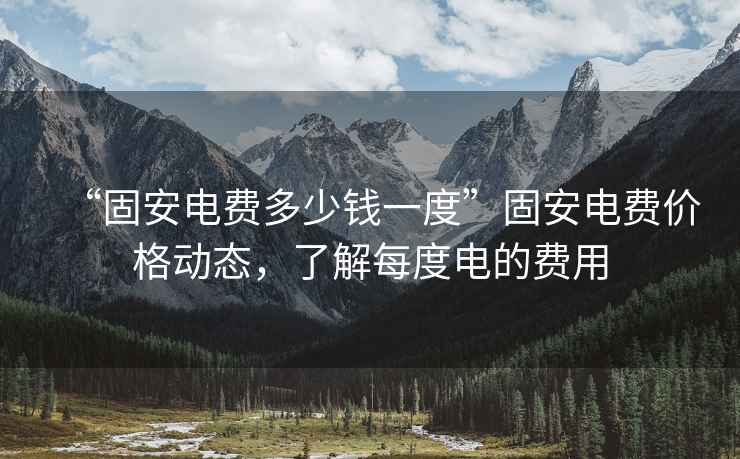 “固安電費多少錢(qián)一度”固安電費價(jià)格動(dòng)態(tài)，了解每度電的費用